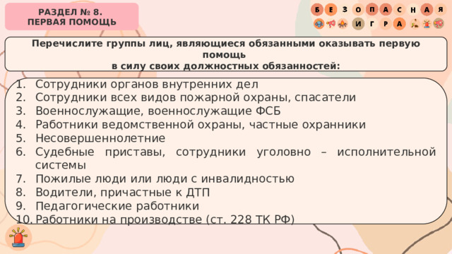 РАЗДЕЛ № 8. ПЕРВАЯ ПОМОЩЬ Перечислите группы лиц, являющиеся обязанными оказывать первую помощь в силу своих должностных обязанностей: Сотрудники органов внутренних дел Сотрудники всех видов пожарной охраны, спасатели Военнослужащие, военнослужащие ФСБ Работники ведомственной охраны, частные охранники Несовершеннолетние Судебные приставы, сотрудники уголовно – исполнительной системы Пожилые люди или люди с инвалидностью Водители, причастные к ДТП Педагогические работники Работники на производстве (ст. 228 ТК РФ) 
