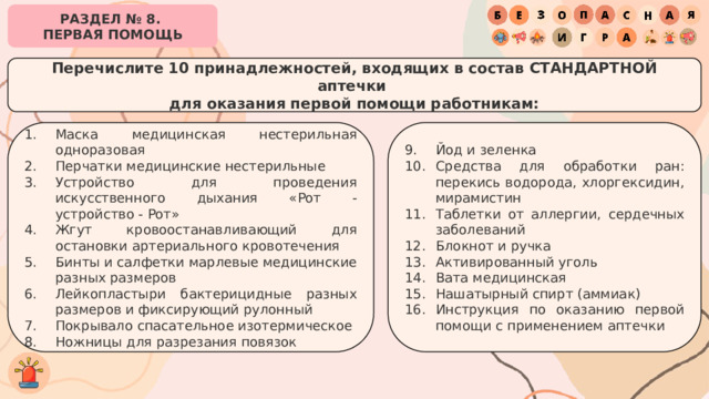 РАЗДЕЛ № 8. ПЕРВАЯ ПОМОЩЬ Перечислите 10 принадлежностей, входящих в состав СТАНДАРТНОЙ аптечки для оказания первой помощи работникам: Маска медицинская нестерильная одноразовая Перчатки медицинские нестерильные Устройство для проведения искусственного дыхания «Рот - устройство - Рот» Жгут кровоостанавливающий для остановки артериального кровотечения Бинты и салфетки марлевые медицинские разных размеров Лейкопластыри бактерицидные разных размеров и фиксирующий рулонный Покрывало спасательное изотермическое Ножницы для разрезания повязок Йод и зеленка Средства для обработки ран: перекись водорода, хлоргексидин, мирамистин Таблетки от аллергии, сердечных заболеваний Блокнот и ручка Активированный уголь Вата медицинская Нашатырный спирт (аммиак) Инструкция по оказанию первой помощи с применением аптечки 