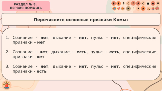 РАЗДЕЛ № 8. ПЕРВАЯ ПОМОЩЬ Перечислите основные признаки Комы: Сознание - нет , дыхание - нет , пульс - нет , специфические признаки – нет Сознание - нет , дыхание - есть , пульс - есть , специфические признаки - нет Сознание - нет , дыхание - нет , пульс - нет , специфические признаки - есть 