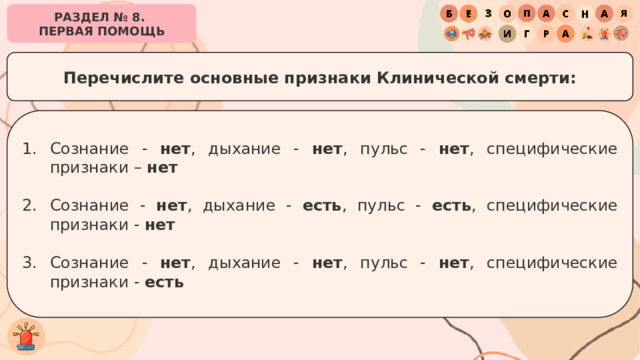 РАЗДЕЛ № 8. ПЕРВАЯ ПОМОЩЬ Перечислите основные признаки Клинической смерти: Сознание - нет , дыхание - нет , пульс - нет , специфические признаки – нет Сознание - нет , дыхание - есть , пульс - есть , специфические признаки - нет Сознание - нет , дыхание - нет , пульс - нет , специфические признаки - есть 