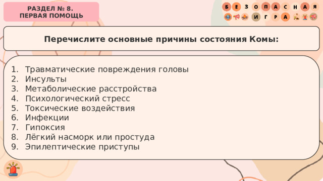 РАЗДЕЛ № 8. ПЕРВАЯ ПОМОЩЬ Перечислите основные причины состояния Комы: Травматические повреждения головы Инсульты Метаболические расстройства Психологический стресс Токсические воздействия Инфекции Гипоксия Лёгкий насморк или простуда Эпилептические приступы 
