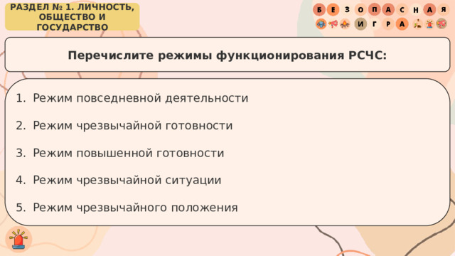 РАЗДЕЛ № 1. ЛИЧНОСТЬ, ОБЩЕСТВО И ГОСУДАРСТВО Перечислите режимы функционирования РСЧС: Режим повседневной деятельности Режим чрезвычайной готовности Режим повышенной готовности Режим чрезвычайной ситуации Режим чрезвычайного положения 