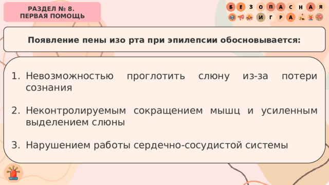РАЗДЕЛ № 8. ПЕРВАЯ ПОМОЩЬ Появление пены изо рта при эпилепсии обосновывается: Невозможностью проглотить слюну из-за потери сознания Неконтролируемым сокращением мышц и усиленным выделением слюны Нарушением работы сердечно-сосудистой системы 