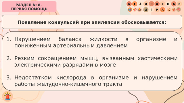 РАЗДЕЛ № 8. ПЕРВАЯ ПОМОЩЬ Появление конвульсий при эпилепсии обосновывается: Нарушением баланса жидкости в организме и пониженным артериальным давлением Резким сокращением мышц, вызванным хаотическими электрическими разрядами в мозге Недостатком кислорода в организме и нарушением работы желудочно-кишечного тракта 