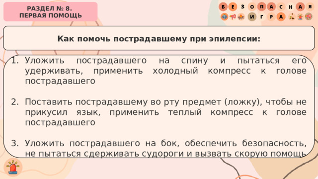 РАЗДЕЛ № 8. ПЕРВАЯ ПОМОЩЬ Как помочь пострадавшему при эпилепсии: Уложить пострадавшего на спину и пытаться его удерживать, применить холодный компресс к голове пострадавшего Поставить пострадавшему во рту предмет (ложку), чтобы не прикусил язык, применить теплый компресс к голове пострадавшего Уложить пострадавшего на бок, обеспечить безопасность, не пытаться сдерживать судороги и вызвать скорую помощь 