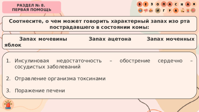 РАЗДЕЛ № 8. ПЕРВАЯ ПОМОЩЬ Соотнесите, о чем может говорить характерный запах изо рта пострадавшего в состоянии комы:   Запах мочевины   Запах ацетона   Запах моченных яблок Инсулиновая недостаточность – обострение сердечно – сосудистых заболеваний Отравление организма токсинами Поражение печени 