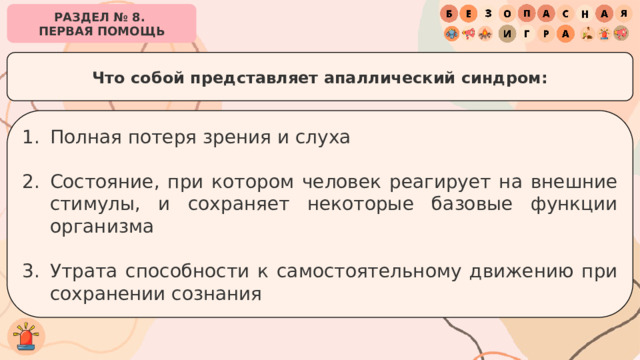 РАЗДЕЛ № 8. ПЕРВАЯ ПОМОЩЬ Что собой представляет апаллический синдром: Полная потеря зрения и слуха Состояние, при котором человек реагирует на внешние стимулы, и сохраняет некоторые базовые функции организма Утрата способности к самостоятельному движению при сохранении сознания 