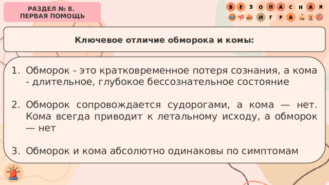 РАЗДЕЛ № 8. ПЕРВАЯ ПОМОЩЬ Ключевое отличие обморока и комы: Обморок - это кратковременное потеря сознания, а кома - длительное, глубокое бессознательное состояние Обморок сопровождается судорогами, а кома — нет. Кома всегда приводит к летальному исходу, а обморок — нет Обморок и кома абсолютно одинаковы по симптомам 