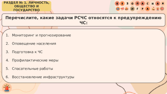 РАЗДЕЛ № 1. ЛИЧНОСТЬ, ОБЩЕСТВО И ГОСУДАРСТВО Перечислите, какие задачи РСЧС относятся к предупреждению ЧС: Мониторинг и прогнозирование Оповещение населения Подготовка к ЧС Профилактические меры Спасательные работы Восстановление инфраструктуры 