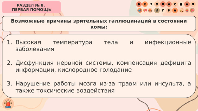 РАЗДЕЛ № 8. ПЕРВАЯ ПОМОЩЬ Возможные причины зрительных галлюцинаций в состоянии комы: Высокая температура тела и инфекционные заболевания Дисфункция нервной системы, компенсация дефицита информации, кислородное голодание Нарушение работы мозга из-за травм или инсульта, а также токсические воздействия 