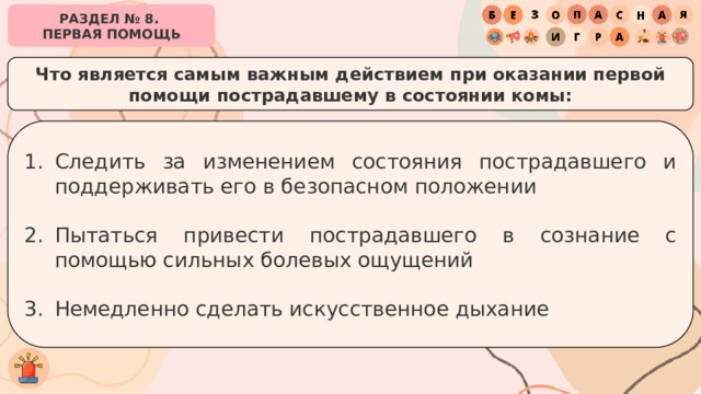 РАЗДЕЛ № 8. ПЕРВАЯ ПОМОЩЬ Что является самым важным действием при оказании первой помощи пострадавшему в состоянии комы: Следить за изменением состояния пострадавшего и поддерживать его в безопасном положении Пытаться привести пострадавшего в сознание с помощью сильных болевых ощущений Немедленно сделать искусственное дыхание 
