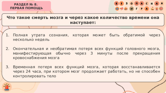 РАЗДЕЛ № 8. ПЕРВАЯ ПОМОЩЬ Что такое смерть мозга и через какое количество времени она наступает: Полная утрата сознания, которая может быть обратимой через несколько недель Окончательная и необратимая потеря всех функций головного мозга, манифестирующая обычно через 3 минуты после прекращения кровоснабжения мозга Временная потеря всех функций мозга, которая восстанавливается через 24 часа, при котором мозг продолжает работать, но не способен контролировать тело 