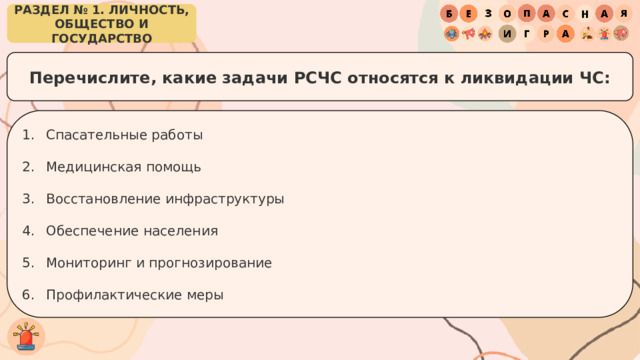 РАЗДЕЛ № 1. ЛИЧНОСТЬ, ОБЩЕСТВО И ГОСУДАРСТВО Перечислите, какие задачи РСЧС относятся к ликвидации ЧС: Спасательные работы Медицинская помощь Восстановление инфраструктуры Обеспечение населения Мониторинг и прогнозирование Профилактические меры 