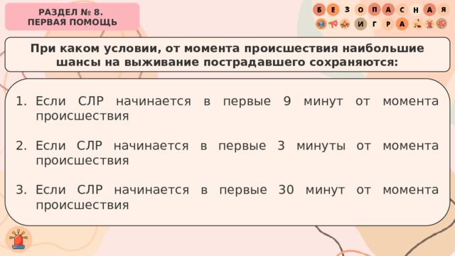 РАЗДЕЛ № 8. ПЕРВАЯ ПОМОЩЬ При каком условии, от момента происшествия наибольшие шансы на выживание пострадавшего сохраняются: Если СЛР начинается в первые 9 минут от момента происшествия Если СЛР начинается в первые 3 минуты от момента происшествия Если СЛР начинается в первые 30 минут от момента происшествия 