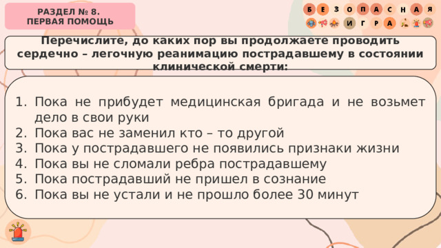 РАЗДЕЛ № 8. ПЕРВАЯ ПОМОЩЬ Перечислите, до каких пор вы продолжаете проводить сердечно – легочную реанимацию пострадавшему в состоянии клинической смерти: Пока не прибудет медицинская бригада и не возьмет дело в свои руки Пока вас не заменил кто – то другой Пока у пострадавшего не появились признаки жизни Пока вы не сломали ребра пострадавшему Пока пострадавший не пришел в сознание Пока вы не устали и не прошло более 30 минут 
