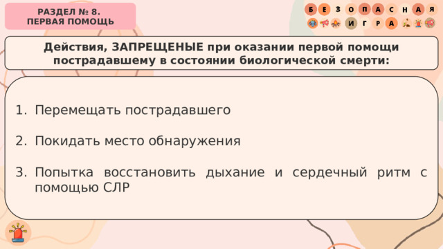 РАЗДЕЛ № 8. ПЕРВАЯ ПОМОЩЬ Действия, ЗАПРЕЩЕНЫЕ при оказании первой помощи пострадавшему в состоянии биологической смерти: Перемещать пострадавшего Покидать место обнаружения Попытка восстановить дыхание и сердечный ритм с помощью СЛР 