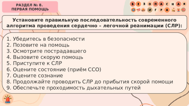 РАЗДЕЛ № 8. ПЕРВАЯ ПОМОЩЬ Установите правильную последовательность современного алгоритма проведения сердечно – легочной реанимации (СЛР): 1. Убедитесь в безопасности 2. Позовите на помощь 3. Осмотрите пострадавшего 4. Вызовите скорую помощь 5. Приступите к СЛР 6. Оцените состояние (приём ССО) 7. Оцените сознание 8. Продолжайте проводить СЛР до прибытия скорой помощи 9. Обеспечьте проходимость дыхательных путей 