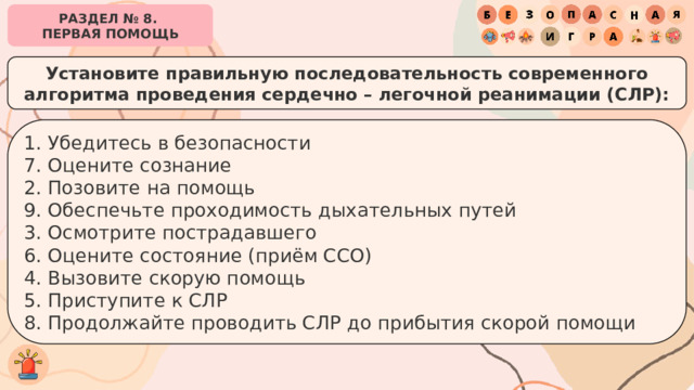 РАЗДЕЛ № 8. ПЕРВАЯ ПОМОЩЬ Установите правильную последовательность современного алгоритма проведения сердечно – легочной реанимации (СЛР): 1. Убедитесь в безопасности 7. Оцените сознание 2. Позовите на помощь 9. Обеспечьте проходимость дыхательных путей 3. Осмотрите пострадавшего 6. Оцените состояние (приём ССО) 4. Вызовите скорую помощь 5. Приступите к СЛР 8. Продолжайте проводить СЛР до прибытия скорой помощи 
