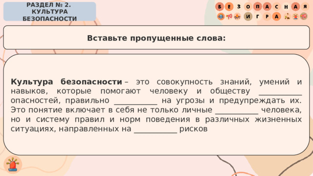 РАЗДЕЛ № 2. КУЛЬТУРА БЕЗОПАСНОСТИ Вставьте пропущенные слова: Культура безопасности  – это совокупность знаний, умений и навыков, которые помогают человеку и обществу ___________ опасностей, правильно ___________ на угрозы и предупреждать их. Это понятие включает в себя не только личные ___________ человека, но и систему правил и норм поведения в различных жизненных ситуациях, направленных на ___________ рисков 