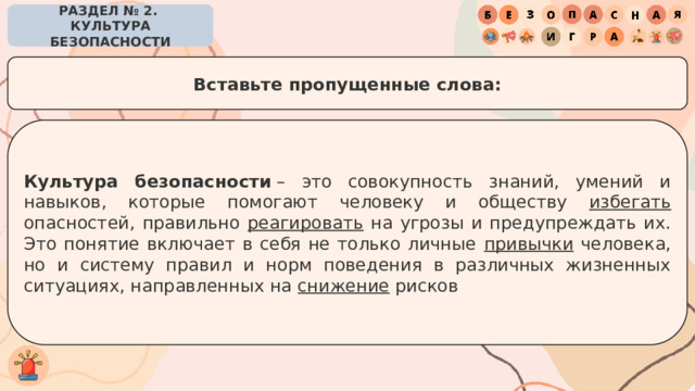 РАЗДЕЛ № 2. КУЛЬТУРА БЕЗОПАСНОСТИ Вставьте пропущенные слова: Культура безопасности  – это совокупность знаний, умений и навыков, которые помогают человеку и обществу избегать опасностей, правильно реагировать на угрозы и предупреждать их. Это понятие включает в себя не только личные привычки человека, но и систему правил и норм поведения в различных жизненных ситуациях, направленных на снижение рисков 