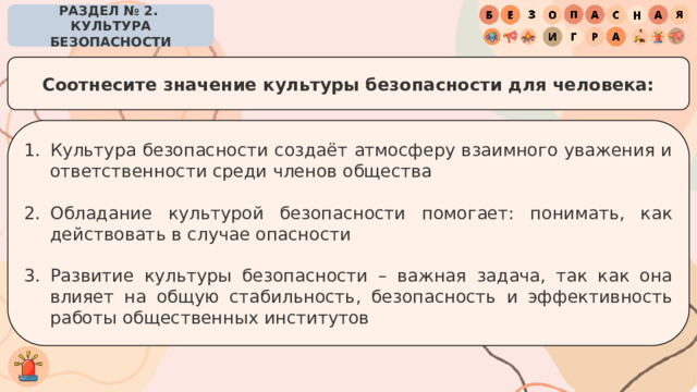 РАЗДЕЛ № 2. КУЛЬТУРА БЕЗОПАСНОСТИ Соотнесите значение культуры безопасности для человека: Культура безопасности создаёт атмосферу взаимного уважения и ответственности среди членов общества Обладание культурой безопасности помогает: понимать, как действовать в случае опасности Развитие культуры безопасности – важная задача, так как она влияет на общую стабильность, безопасность и эффективность работы общественных институтов 