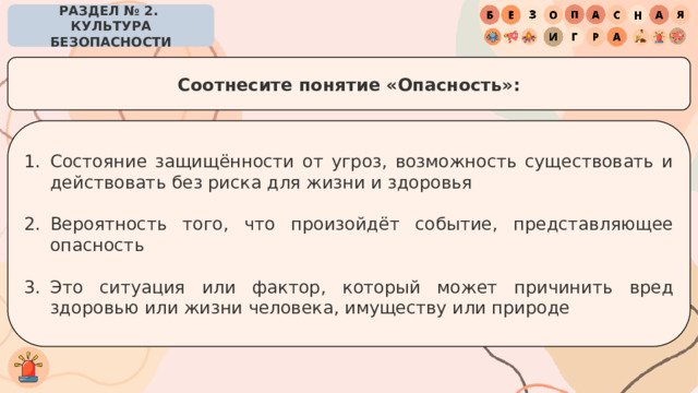 РАЗДЕЛ № 2. КУЛЬТУРА БЕЗОПАСНОСТИ Соотнесите понятие «Опасность»: Состояние защищённости от угроз, возможность существовать и действовать без риска для жизни и здоровья Вероятность того, что произойдёт событие, представляющее опасность Это ситуация или фактор, который может причинить вред здоровью или жизни человека, имуществу или природе 