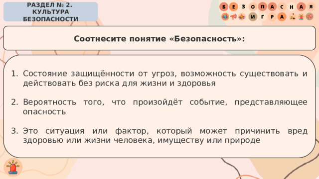 РАЗДЕЛ № 2. КУЛЬТУРА БЕЗОПАСНОСТИ Соотнесите понятие «Безопасность»: Состояние защищённости от угроз, возможность существовать и действовать без риска для жизни и здоровья Вероятность того, что произойдёт событие, представляющее опасность Это ситуация или фактор, который может причинить вред здоровью или жизни человека, имуществу или природе 