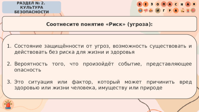 РАЗДЕЛ № 2. КУЛЬТУРА БЕЗОПАСНОСТИ Соотнесите понятие «Риск» (угроза): Состояние защищённости от угроз, возможность существовать и действовать без риска для жизни и здоровья Вероятность того, что произойдёт событие, представляющее опасность Это ситуация или фактор, который может причинить вред здоровью или жизни человека, имуществу или природе 