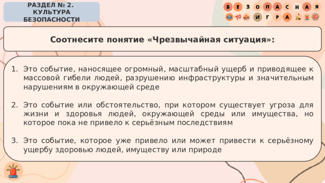РАЗДЕЛ № 2. КУЛЬТУРА БЕЗОПАСНОСТИ Соотнесите понятие «Чрезвычайная ситуация»: Это событие, наносящее огромный, масштабный ущерб и приводящее к массовой гибели людей, разрушению инфраструктуры и значительным нарушениям в окружающей среде Это событие или обстоятельство, при котором существует угроза для жизни и здоровья людей, окружающей среды или имущества, но которое пока не привело к серьёзным последствиям Это событие, которое уже привело или может привести к серьёзному ущербу здоровью людей, имуществу или природе 