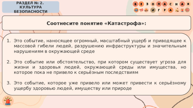 РАЗДЕЛ № 2. КУЛЬТУРА БЕЗОПАСНОСТИ Соотнесите понятие «Катастрофа»: Это событие, наносящее огромный, масштабный ущерб и приводящее к массовой гибели людей, разрушению инфраструктуры и значительным нарушениям в окружающей среде Это событие или обстоятельство, при котором существует угроза для жизни и здоровья людей, окружающей среды или имущества, но которое пока не привело к серьёзным последствиям Это событие, которое уже привело или может привести к серьёзному ущербу здоровью людей, имуществу или природе 