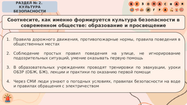 РАЗДЕЛ № 2. КУЛЬТУРА БЕЗОПАСНОСТИ Соотнесите, как именно формируется культура безопасности в современном обществе: образование и просвещение Правила дорожного движения, противопожарные нормы, правила поведения в общественных местах Соблюдение простых правил поведения на улице, не игнорирование подозрительных ситуаций, умение оказывать первую помощь В образовательных учреждениях проводят тренировки по эвакуации, уроки ОБЗР (ОБЖ, БЖ), лекции и практики по оказанию первой помощи Через СМИ люди узнают о погодных условиях, правилах безопасности на воде и правилах обращения с электричеством 