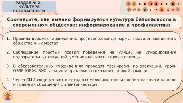 РАЗДЕЛ № 2. КУЛЬТУРА БЕЗОПАСНОСТИ Соотнесите, как именно формируется культура безопасности в современном обществе: информирование и профилактика Правила дорожного движения, противопожарные нормы, правила поведения в общественных местах Соблюдение простых правил поведения на улице, не игнорирование подозрительных ситуаций, умение оказывать первую помощь В образовательных учреждениях проводят тренировки по эвакуации, уроки ОБЗР (ОБЖ, БЖ), лекции и практики по оказанию первой помощи Через СМИ люди узнают о погодных условиях, правилах безопасности на воде и правилах обращения с электричеством 