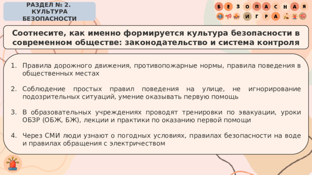 РАЗДЕЛ № 2. КУЛЬТУРА БЕЗОПАСНОСТИ Соотнесите, как именно формируется культура безопасности в современном обществе: законодательство и система контроля Правила дорожного движения, противопожарные нормы, правила поведения в общественных местах Соблюдение простых правил поведения на улице, не игнорирование подозрительных ситуаций, умение оказывать первую помощь В образовательных учреждениях проводят тренировки по эвакуации, уроки ОБЗР (ОБЖ, БЖ), лекции и практики по оказанию первой помощи Через СМИ люди узнают о погодных условиях, правилах безопасности на воде и правилах обращения с электричеством 