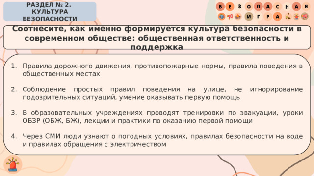 РАЗДЕЛ № 2. КУЛЬТУРА БЕЗОПАСНОСТИ Соотнесите, как именно формируется культура безопасности в современном обществе: общественная ответственность и поддержка Правила дорожного движения, противопожарные нормы, правила поведения в общественных местах Соблюдение простых правил поведения на улице, не игнорирование подозрительных ситуаций, умение оказывать первую помощь В образовательных учреждениях проводят тренировки по эвакуации, уроки ОБЗР (ОБЖ, БЖ), лекции и практики по оказанию первой помощи Через СМИ люди узнают о погодных условиях, правилах безопасности на воде и правилах обращения с электричеством 