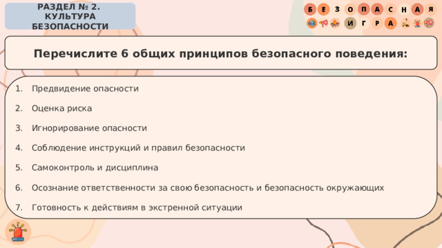 РАЗДЕЛ № 2. КУЛЬТУРА БЕЗОПАСНОСТИ Перечислите 6 общих принципов безопасного поведения: Предвидение опасности Оценка риска Игнорирование опасности Соблюдение инструкций и правил безопасности Самоконтроль и дисциплина Осознание ответственности за свою безопасность и безопасность окружающих Готовность к действиям в экстренной ситуации 