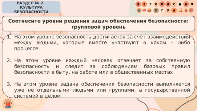 РАЗДЕЛ № 2. КУЛЬТУРА БЕЗОПАСНОСТИ Соотнесите уровни решения задач обеспечения безопасности: групповой уровень На этом уровне безопасность достигается за счёт взаимодействия между людьми, которые вместе участвуют в каком – либо процессе На этом уровне каждый человек отвечает за собственную безопасность и следит за соблюдением базовых правил безопасности в быту, на работе или в общественных местах На этом уровне задача обеспечения безопасности выполняется уже не отдельными людьми или группами, а государственной системой в целом 