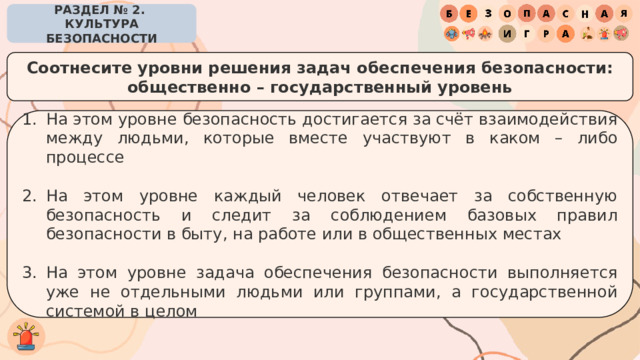 РАЗДЕЛ № 2. КУЛЬТУРА БЕЗОПАСНОСТИ Соотнесите уровни решения задач обеспечения безопасности: общественно – государственный уровень На этом уровне безопасность достигается за счёт взаимодействия между людьми, которые вместе участвуют в каком – либо процессе На этом уровне каждый человек отвечает за собственную безопасность и следит за соблюдением базовых правил безопасности в быту, на работе или в общественных местах На этом уровне задача обеспечения безопасности выполняется уже не отдельными людьми или группами, а государственной системой в целом 
