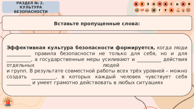 РАЗДЕЛ № 2. КУЛЬТУРА БЕЗОПАСНОСТИ Вставьте пропущенные слова: Эффективная культура безопасности формируется,  когда люди __________ правила безопасности не только для себя, но и для __________, а государственные меры усиливают и __________ действия отдельных людей  и групп. В результате совместной работы всех трёх уровней – можно создать __________, в которых каждый человек чувствует себя __________ и умеет грамотно действовать в любых ситуациях 