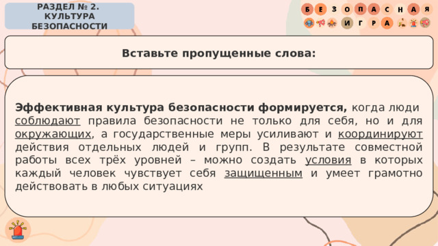 РАЗДЕЛ № 2. КУЛЬТУРА БЕЗОПАСНОСТИ Вставьте пропущенные слова: Эффективная культура безопасности формируется,  когда люди  соблюдают правила безопасности не только для себя, но и для окружающих , а государственные меры усиливают и координируют действия отдельных людей и групп. В результате совместной работы всех трёх уровней – можно создать условия в которых каждый человек чувствует себя защищенным и умеет грамотно действовать в любых ситуациях 