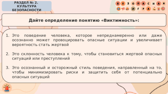 РАЗДЕЛ № 2. КУЛЬТУРА БЕЗОПАСНОСТИ Дайте определение понятию «Виктимность»: Это поведение человека, которое непреднамеренно или даже осознанно может провоцировать опасные ситуации и увеличивает вероятность стать жертвой Это склонность человека к тому, чтобы становиться жертвой опасных ситуаций или преступлений Это осознанный и осторожный стиль поведения, направленный на то, чтобы минимизировать риски и защитить себя от потенциально опасных ситуаций 