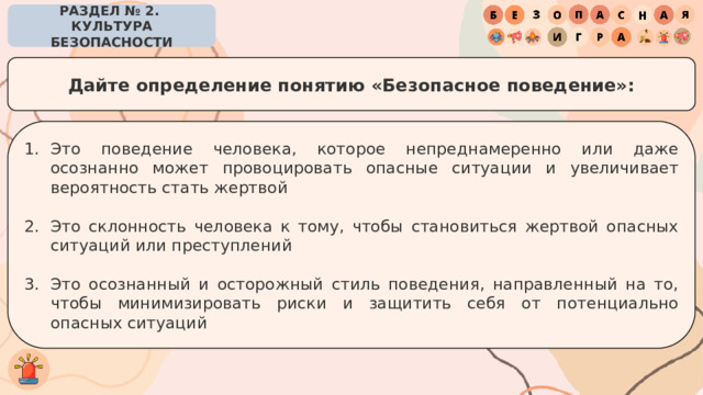 РАЗДЕЛ № 2. КУЛЬТУРА БЕЗОПАСНОСТИ Дайте определение понятию «Безопасное поведение»: Это поведение человека, которое непреднамеренно или даже осознанно может провоцировать опасные ситуации и увеличивает вероятность стать жертвой Это склонность человека к тому, чтобы становиться жертвой опасных ситуаций или преступлений Это осознанный и осторожный стиль поведения, направленный на то, чтобы минимизировать риски и защитить себя от потенциально опасных ситуаций 