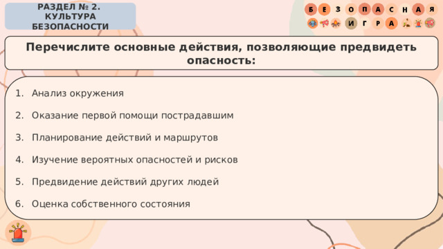 РАЗДЕЛ № 2. КУЛЬТУРА БЕЗОПАСНОСТИ Перечислите основные действия, позволяющие предвидеть опасность: Анализ окружения Оказание первой помощи пострадавшим Планирование действий и маршрутов Изучение вероятных опасностей и рисков Предвидение действий других людей Оценка собственного состояния 