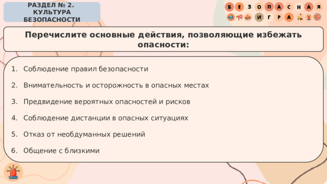 РАЗДЕЛ № 2. КУЛЬТУРА БЕЗОПАСНОСТИ Перечислите основные действия, позволяющие избежать опасности: Соблюдение правил безопасности Внимательность и осторожность в опасных местах Предвидение вероятных опасностей и рисков Соблюдение дистанции в опасных ситуациях Отказ от необдуманных решений Общение с близкими 