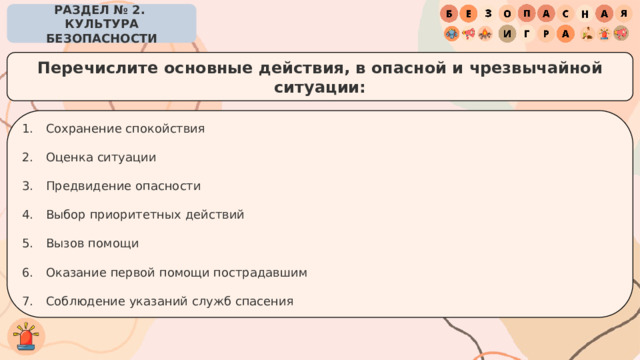 РАЗДЕЛ № 2. КУЛЬТУРА БЕЗОПАСНОСТИ Перечислите основные действия, в опасной и чрезвычайной ситуации: Сохранение спокойствия Оценка ситуации Предвидение опасности Выбор приоритетных действий Вызов помощи Оказание первой помощи пострадавшим Соблюдение указаний служб спасения 
