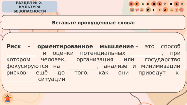 РАЗДЕЛ № 2. КУЛЬТУРА БЕЗОПАСНОСТИ Вставьте пропущенные слова: Риск – ориентированное мышление  – это способ ___________ и оценки потенциальных ___________, при котором человек, организация или государство фокусируются на  ___________, анализе и минимизации рисков ещё до того, как они приведут к  ___________ ситуации 