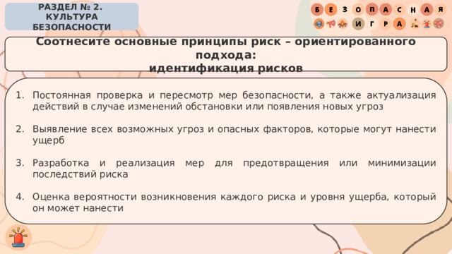 РАЗДЕЛ № 2. КУЛЬТУРА БЕЗОПАСНОСТИ Соотнесите основные принципы риск – ориентированного подхода: идентификация рисков Постоянная проверка и пересмотр мер безопасности, а также актуализация действий в случае изменений обстановки или появления новых угроз Выявление всех возможных угроз и опасных факторов, которые могут нанести ущерб Разработка и реализация мер для предотвращения или минимизации последствий риска Оценка вероятности возникновения каждого риска и уровня ущерба, который он может нанести 