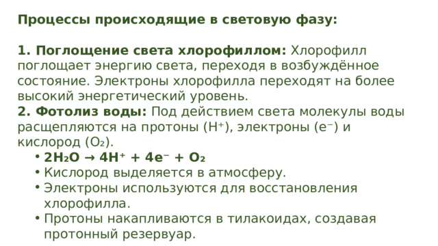 Процессы происходящие в световую фазу:  1. Поглощение света хлорофиллом: Хлорофилл поглощает энергию света, переходя в возбуждённое состояние. Электроны хлорофилла переходят на более высокий энергетический уровень. 2. Фотолиз воды: Под действием света молекулы воды расщепляются на протоны (H⁺), электроны (e⁻) и кислород (O₂). 2H₂O → 4H⁺ + 4e⁻ + O₂ Кислород выделяется в атмосферу. Электроны используются для восстановления хлорофилла. Протоны накапливаются в тилакоидах, создавая протонный резервуар. 2H₂O → 4H⁺ + 4e⁻ + O₂ Кислород выделяется в атмосферу. Электроны используются для восстановления хлорофилла. Протоны накапливаются в тилакоидах, создавая протонный резервуар. 