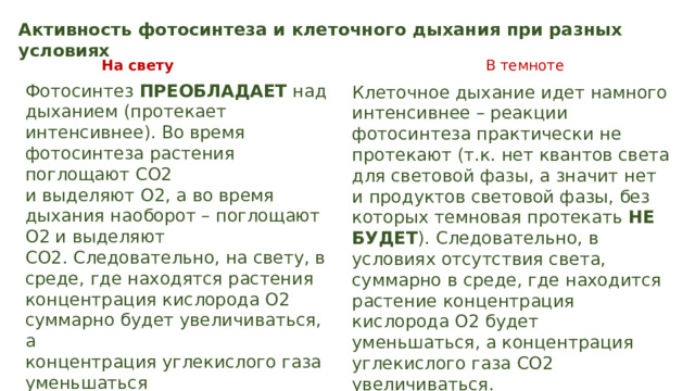 Активность фотосинтеза и клеточного дыхания при разных условиях На свету В темноте Фотосинтез ПРЕОБЛАДАЕТ над дыханием (протекает интенсивнее). Во время фотосинтеза растения поглощают СО2 и выделяют О2, а во время дыхания наоборот – поглощают О2 и выделяют СО2. Следовательно, на свету, в среде, где находятся растения концентрация кислорода О2 суммарно будет увеличиваться, а концентрация углекислого газа уменьшаться Клеточное дыхание идет намного интенсивнее – реакции фотосинтеза практически не протекают (т.к. нет квантов света для световой фазы, а значит нет и продуктов световой фазы, без которых темновая протекать НЕ БУДЕТ ). Следовательно, в условиях отсутствия света, суммарно в среде, где находится растение концентрация кислорода О2 будет уменьшаться, а концентрация углекислого газа СО2 увеличиваться. 