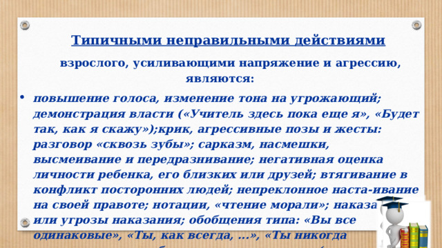 Типичными неправильными действиями  взрослого, усили­вающими напряжение и агрессию, являются : повышение голоса, изменение тона на угрожающий; демонстрация власти («Учитель здесь пока еще я», «Будет так, как я скажу»);крик, агрессивные позы и жесты: разговор «сквозь зубы»; сарказм, насмешки, высмеивание и передразнивание; негативная оценка личности ребенка, его близких или друзей; втягивание в конфликт посторонних людей; непреклонное наста-ивание на своей правоте; нотации, «чтение морали»;  наказание или угрозы наказания; обобщения типа: «Вы все одинаковые», «Ты, как всег­да, ...», «Ты никогда не...»;сравнение ребенка с другими детьми (не в его пользу), жесткие требования, давление; оправдания, подкуп, награды. 