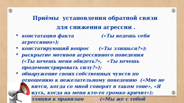 Приёмы установления обратной связи для снижения агрессии . констатация факта («Ты ведешь себя агрессивно»); констатирующий вопрос («Ты злишься?»); раскрытие мотивов агрессивного поведения («Ты хочешь меня обидеть?», «Ты хочешь продемонстрировать силу?»); обнаружение своих собственных чувств по отношению к нежелательному поведению («Мне не нравится, когда со мной говорят в таком тоне», «Я сержусь, когда на меня кто-то громко кричит»); апелляция к правилам («Мы же с тобой договаривались!»). 